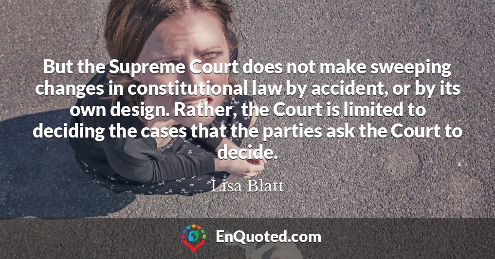But the Supreme Court does not make sweeping changes in constitutional law by accident, or by its own design. Rather, the Court is limited to deciding the cases that the parties ask the Court to decide.