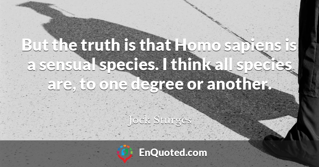 But the truth is that Homo sapiens is a sensual species. I think all species are, to one degree or another.
