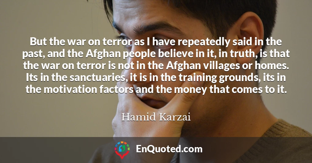 But the war on terror as I have repeatedly said in the past, and the Afghan people believe in it, in truth, is that the war on terror is not in the Afghan villages or homes. Its in the sanctuaries, it is in the training grounds, its in the motivation factors and the money that comes to it.