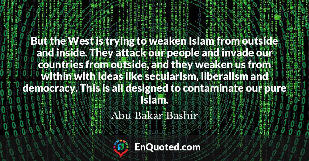 But the West is trying to weaken Islam from outside and inside. They attack our people and invade our countries from outside, and they weaken us from within with ideas like secularism, liberalism and democracy. This is all designed to contaminate our pure Islam.