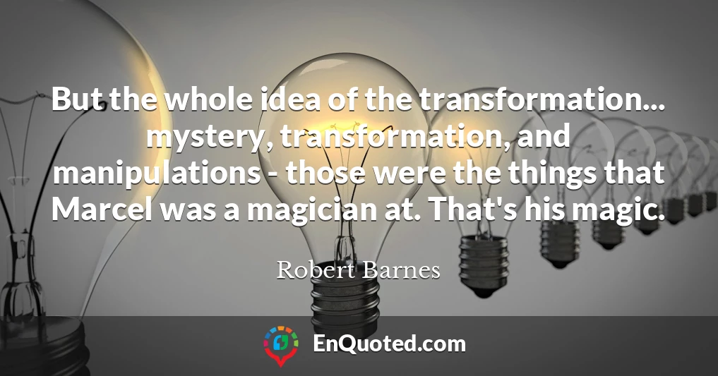 But the whole idea of the transformation... mystery, transformation, and manipulations - those were the things that Marcel was a magician at. That's his magic.