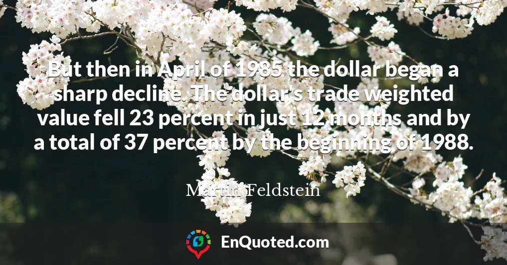 But then in April of 1985 the dollar began a sharp decline. The dollar's trade weighted value fell 23 percent in just 12 months and by a total of 37 percent by the beginning of 1988.