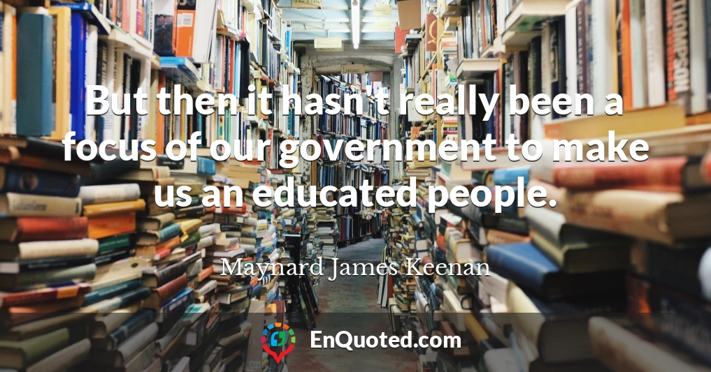 But then it hasn't really been a focus of our government to make us an educated people.