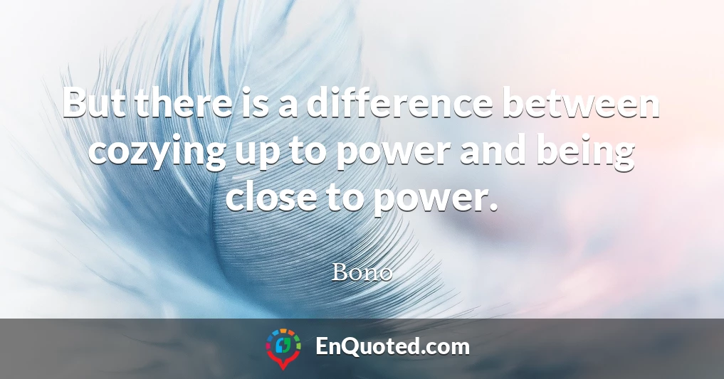 But there is a difference between cozying up to power and being close to power.