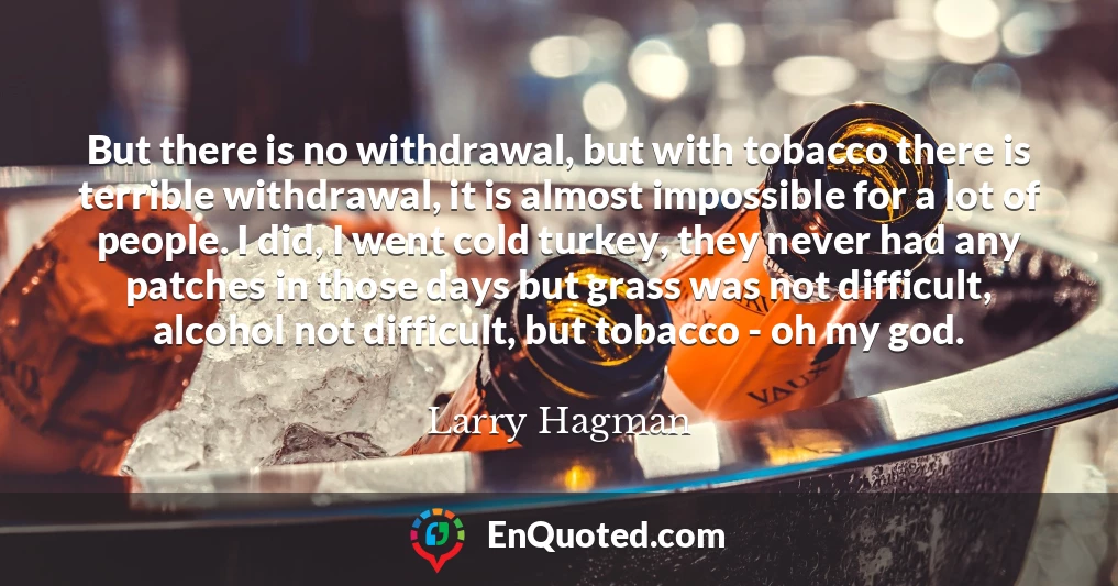 But there is no withdrawal, but with tobacco there is terrible withdrawal, it is almost impossible for a lot of people. I did, I went cold turkey, they never had any patches in those days but grass was not difficult, alcohol not difficult, but tobacco - oh my god.