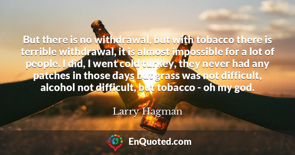 But there is no withdrawal, but with tobacco there is terrible withdrawal, it is almost impossible for a lot of people. I did, I went cold turkey, they never had any patches in those days but grass was not difficult, alcohol not difficult, but tobacco - oh my god.