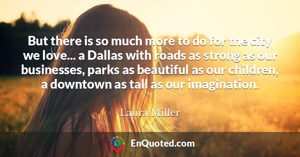 But there is so much more to do for the city we love... a Dallas with roads as strong as our businesses, parks as beautiful as our children, a downtown as tall as our imagination.