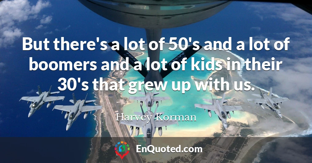 But there's a lot of 50's and a lot of boomers and a lot of kids in their 30's that grew up with us.
