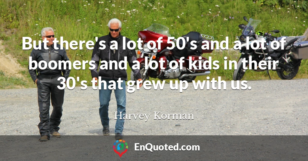 But there's a lot of 50's and a lot of boomers and a lot of kids in their 30's that grew up with us.