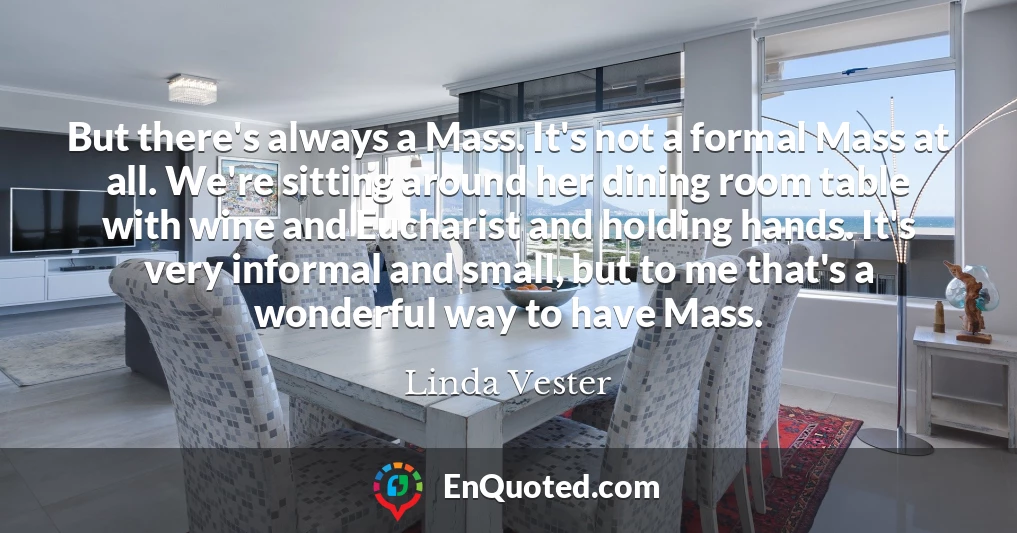 But there's always a Mass. It's not a formal Mass at all. We're sitting around her dining room table with wine and Eucharist and holding hands. It's very informal and small, but to me that's a wonderful way to have Mass.