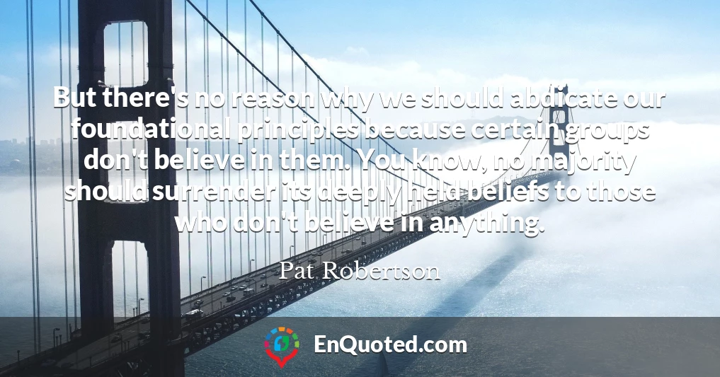 But there's no reason why we should abdicate our foundational principles because certain groups don't believe in them. You know, no majority should surrender its deeply held beliefs to those who don't believe in anything.