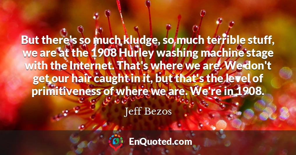 But there's so much kludge, so much terrible stuff, we are at the 1908 Hurley washing machine stage with the Internet. That's where we are. We don't get our hair caught in it, but that's the level of primitiveness of where we are. We're in 1908.