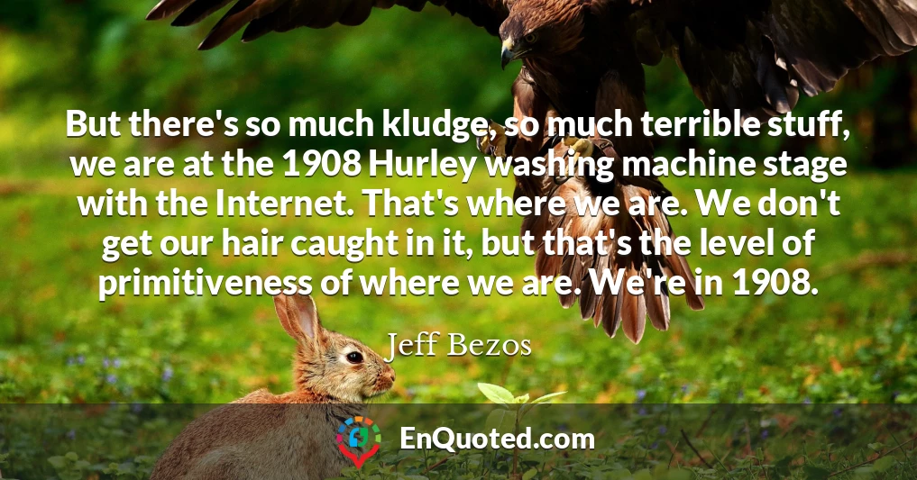 But there's so much kludge, so much terrible stuff, we are at the 1908 Hurley washing machine stage with the Internet. That's where we are. We don't get our hair caught in it, but that's the level of primitiveness of where we are. We're in 1908.