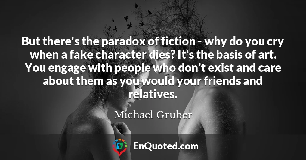 But there's the paradox of fiction - why do you cry when a fake character dies? It's the basis of art. You engage with people who don't exist and care about them as you would your friends and relatives.