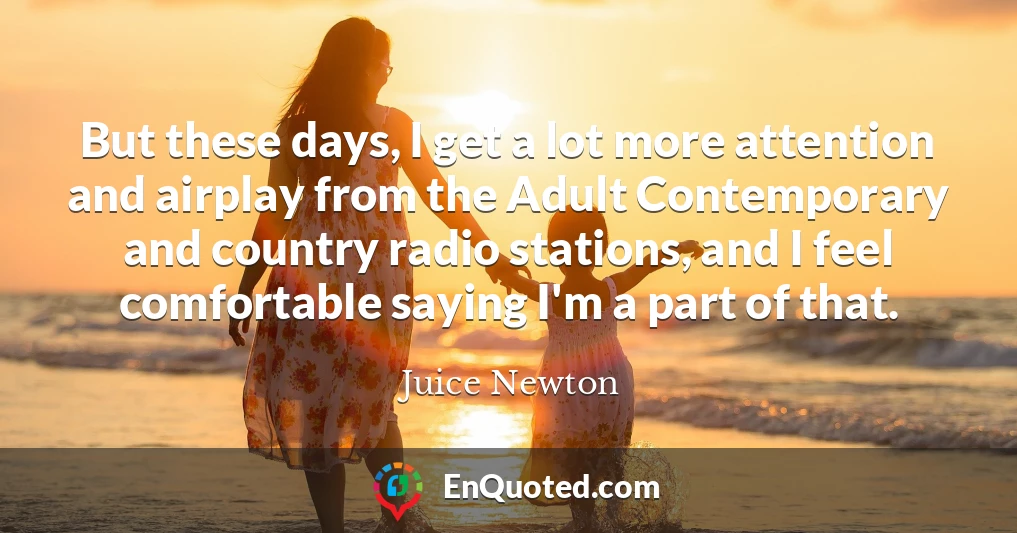 But these days, I get a lot more attention and airplay from the Adult Contemporary and country radio stations, and I feel comfortable saying I'm a part of that.