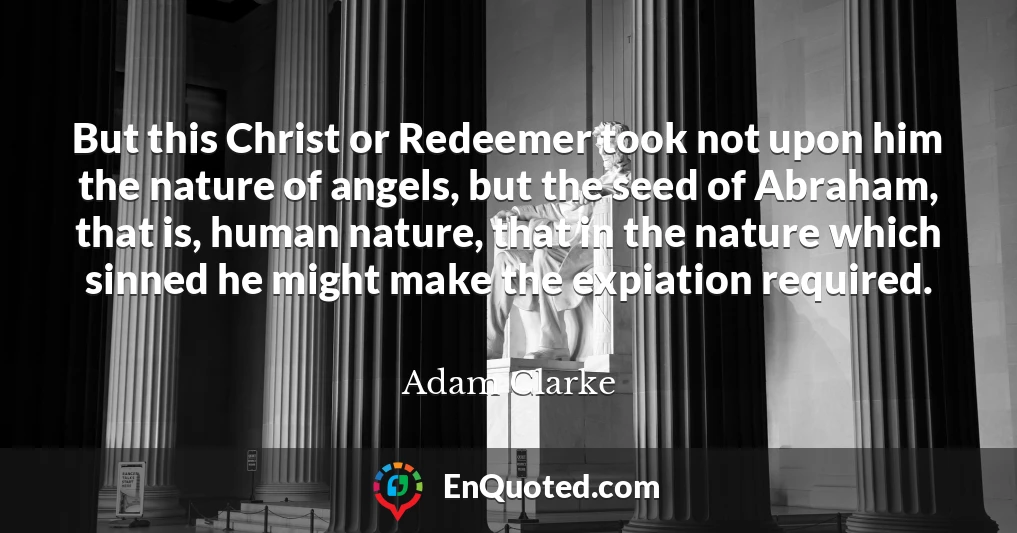 But this Christ or Redeemer took not upon him the nature of angels, but the seed of Abraham, that is, human nature, that in the nature which sinned he might make the expiation required.