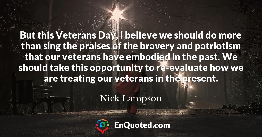 But this Veterans Day, I believe we should do more than sing the praises of the bravery and patriotism that our veterans have embodied in the past. We should take this opportunity to re-evaluate how we are treating our veterans in the present.