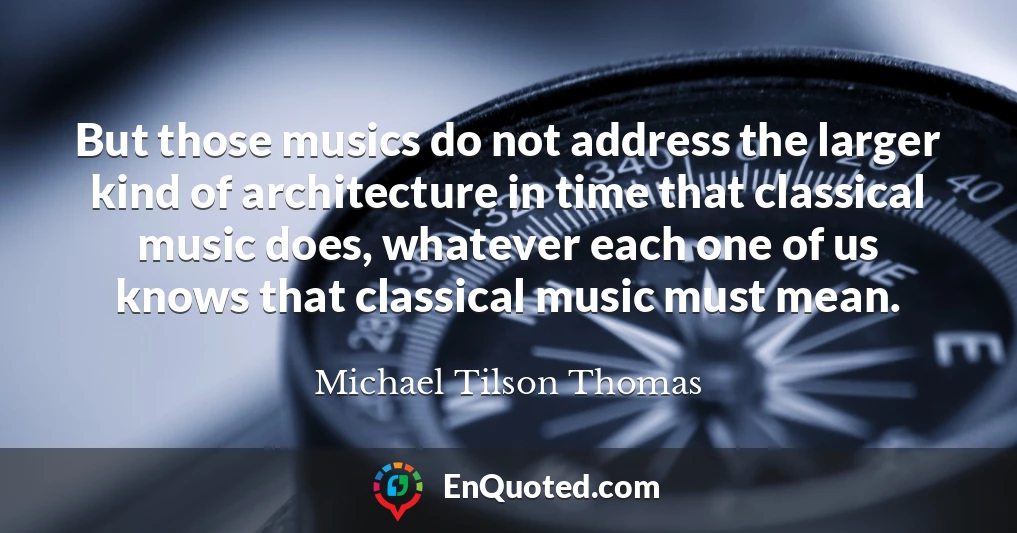 But those musics do not address the larger kind of architecture in time that classical music does, whatever each one of us knows that classical music must mean.