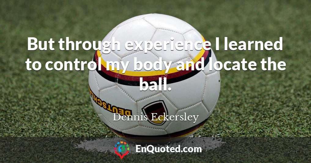 But through experience I learned to control my body and locate the ball.