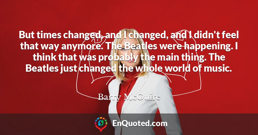 But times changed, and I changed, and I didn't feel that way anymore. The Beatles were happening. I think that was probably the main thing. The Beatles just changed the whole world of music.