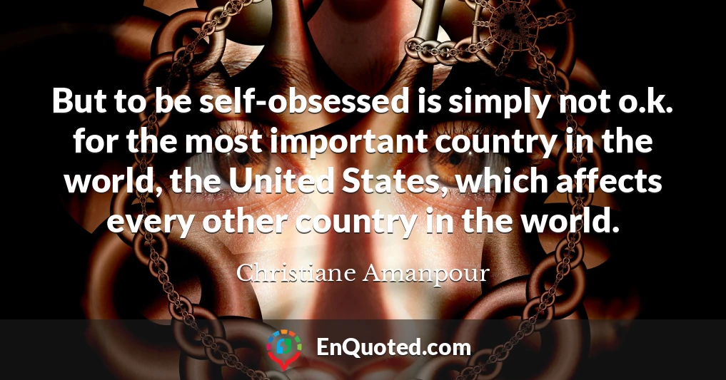 But to be self-obsessed is simply not o.k. for the most important country in the world, the United States, which affects every other country in the world.