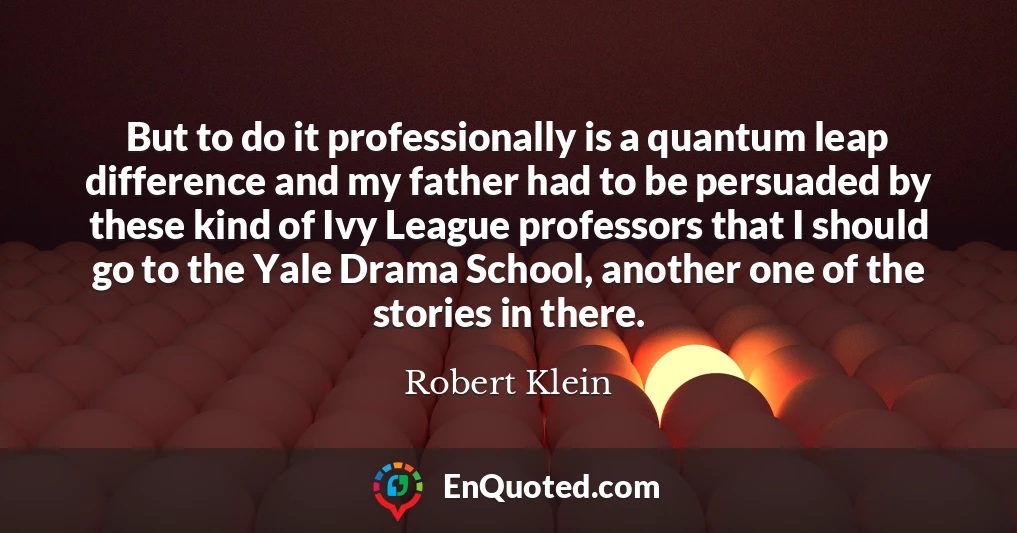 But to do it professionally is a quantum leap difference and my father had to be persuaded by these kind of Ivy League professors that I should go to the Yale Drama School, another one of the stories in there.