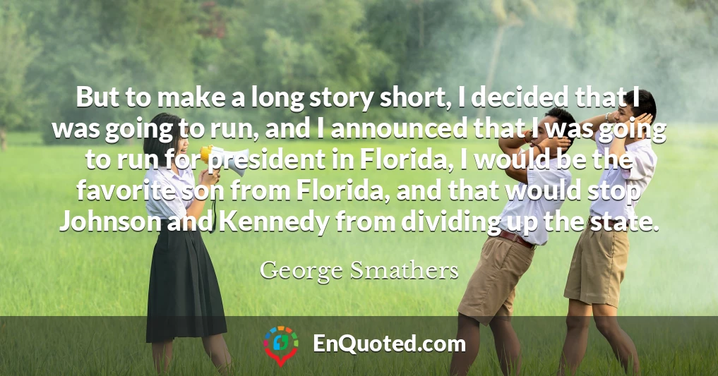 But to make a long story short, I decided that I was going to run, and I announced that I was going to run for president in Florida, I would be the favorite son from Florida, and that would stop Johnson and Kennedy from dividing up the state.