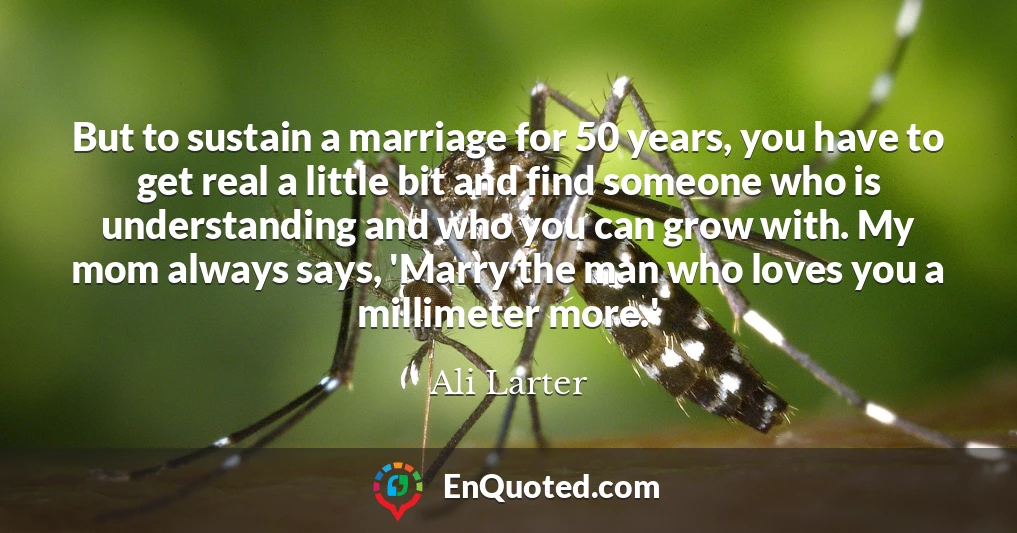 But to sustain a marriage for 50 years, you have to get real a little bit and find someone who is understanding and who you can grow with. My mom always says, 'Marry the man who loves you a millimeter more.'