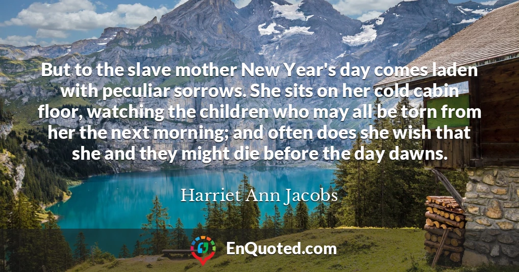 But to the slave mother New Year's day comes laden with peculiar sorrows. She sits on her cold cabin floor, watching the children who may all be torn from her the next morning; and often does she wish that she and they might die before the day dawns.