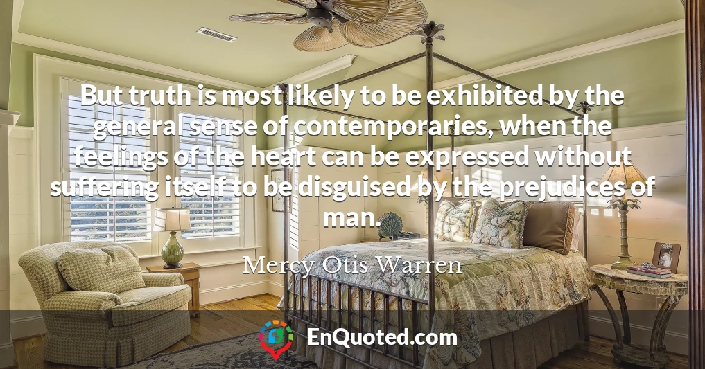 But truth is most likely to be exhibited by the general sense of contemporaries, when the feelings of the heart can be expressed without suffering itself to be disguised by the prejudices of man.
