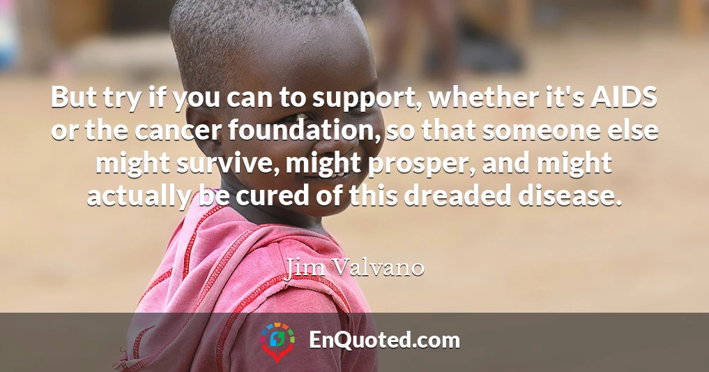 But try if you can to support, whether it's AIDS or the cancer foundation, so that someone else might survive, might prosper, and might actually be cured of this dreaded disease.