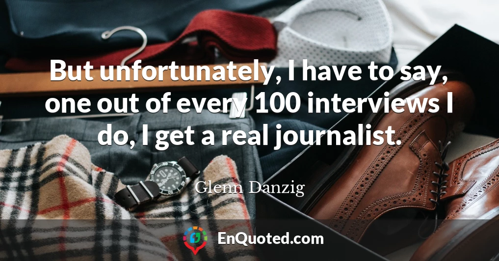 But unfortunately, I have to say, one out of every 100 interviews I do, I get a real journalist.