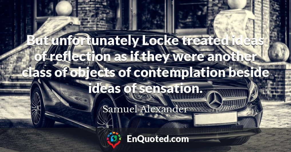 But unfortunately Locke treated ideas of reflection as if they were another class of objects of contemplation beside ideas of sensation.