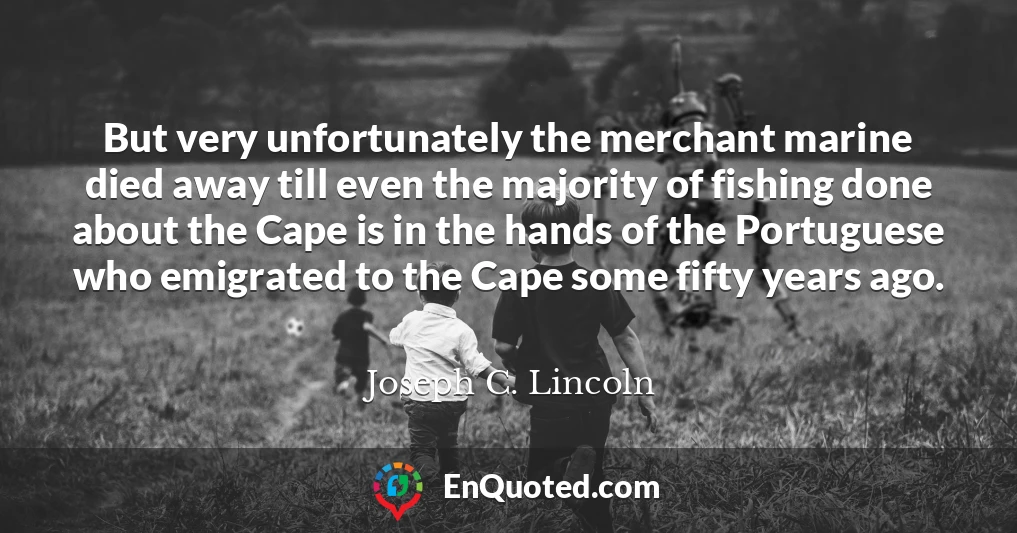 But very unfortunately the merchant marine died away till even the majority of fishing done about the Cape is in the hands of the Portuguese who emigrated to the Cape some fifty years ago.
