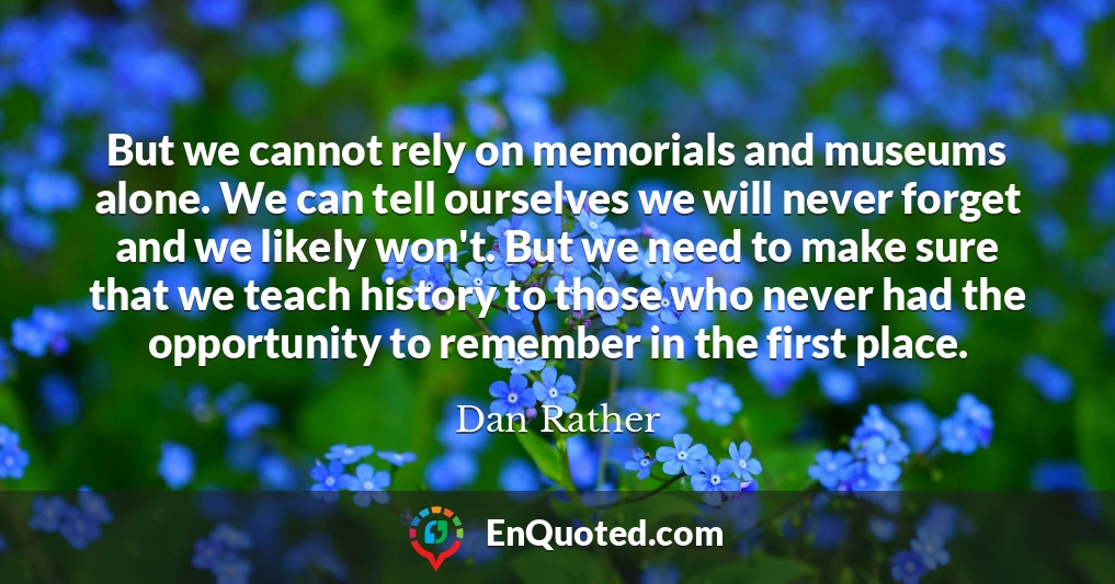 But we cannot rely on memorials and museums alone. We can tell ourselves we will never forget and we likely won't. But we need to make sure that we teach history to those who never had the opportunity to remember in the first place.