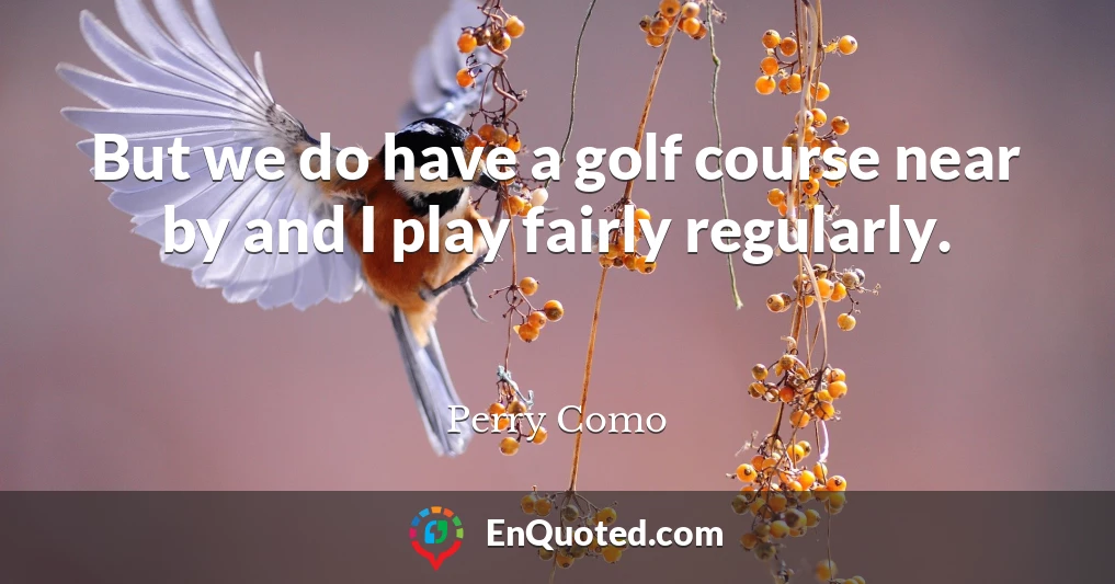 But we do have a golf course near by and I play fairly regularly.
