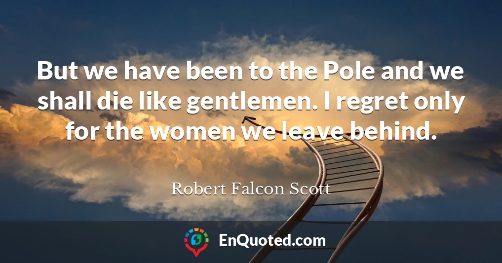 But we have been to the Pole and we shall die like gentlemen. I regret only for the women we leave behind.