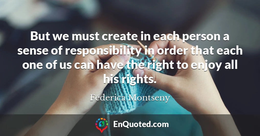 But we must create in each person a sense of responsibility in order that each one of us can have the right to enjoy all his rights.