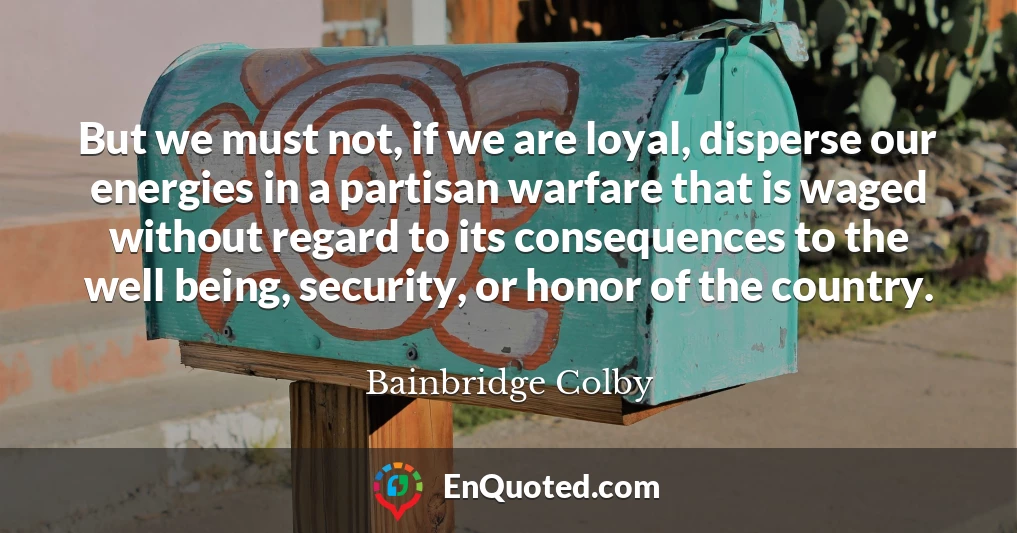 But we must not, if we are loyal, disperse our energies in a partisan warfare that is waged without regard to its consequences to the well being, security, or honor of the country.