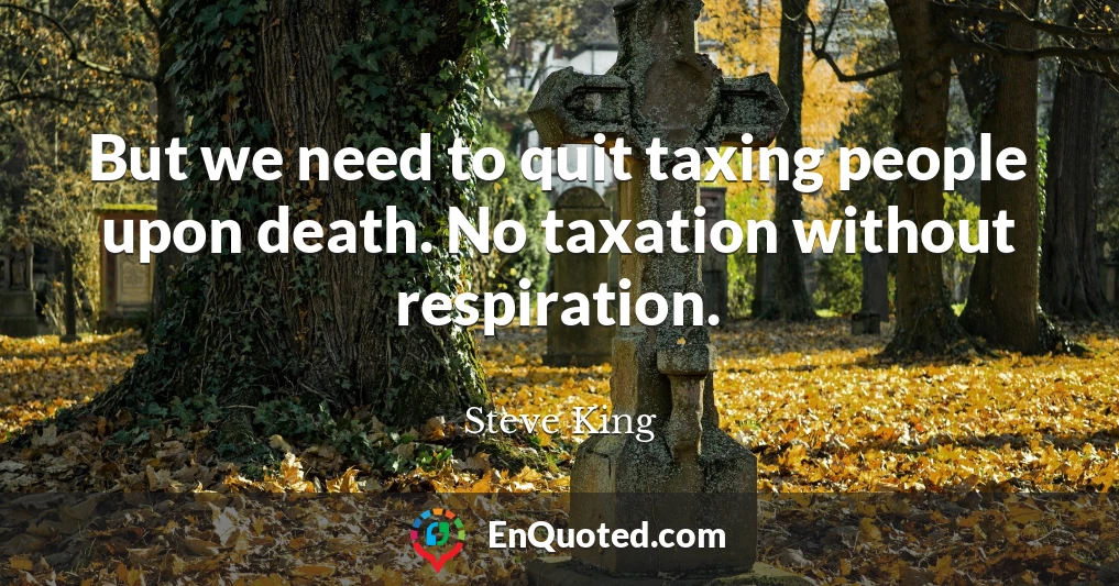 But we need to quit taxing people upon death. No taxation without respiration.