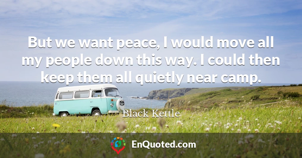 But we want peace, I would move all my people down this way. I could then keep them all quietly near camp.