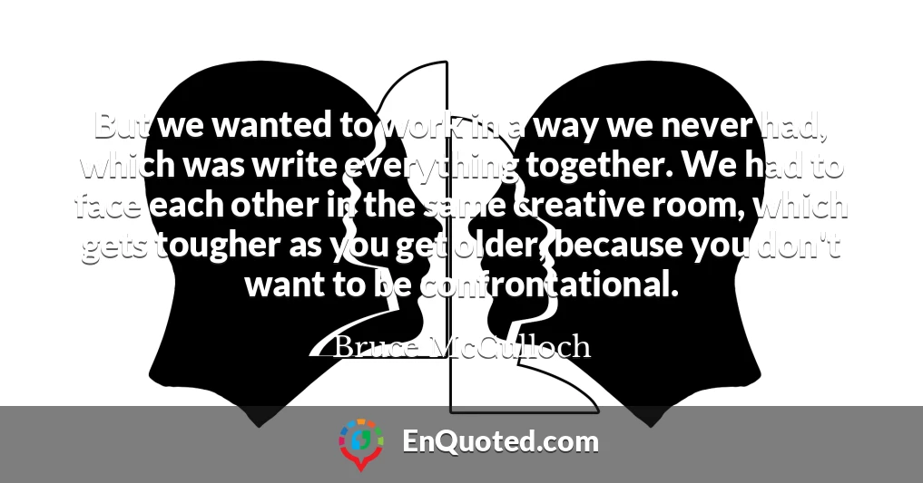But we wanted to work in a way we never had, which was write everything together. We had to face each other in the same creative room, which gets tougher as you get older, because you don't want to be confrontational.