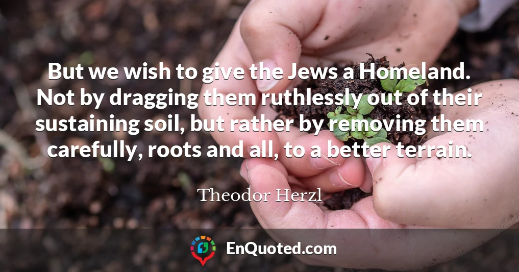 But we wish to give the Jews a Homeland. Not by dragging them ruthlessly out of their sustaining soil, but rather by removing them carefully, roots and all, to a better terrain.