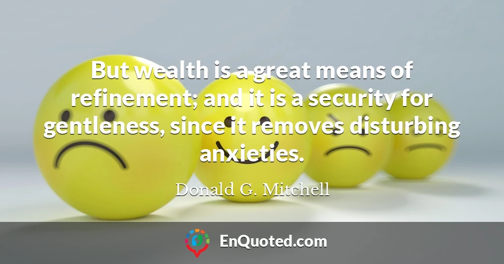 But wealth is a great means of refinement; and it is a security for gentleness, since it removes disturbing anxieties.