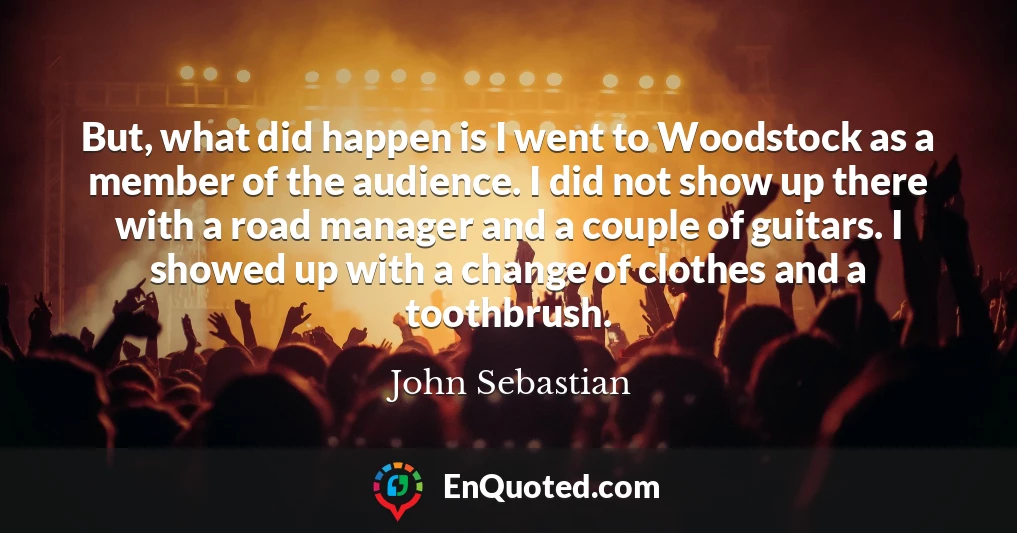 But, what did happen is I went to Woodstock as a member of the audience. I did not show up there with a road manager and a couple of guitars. I showed up with a change of clothes and a toothbrush.