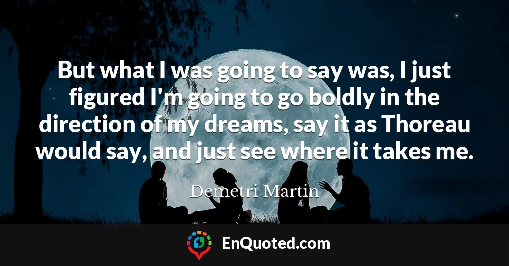 But what I was going to say was, I just figured I'm going to go boldly in the direction of my dreams, say it as Thoreau would say, and just see where it takes me.