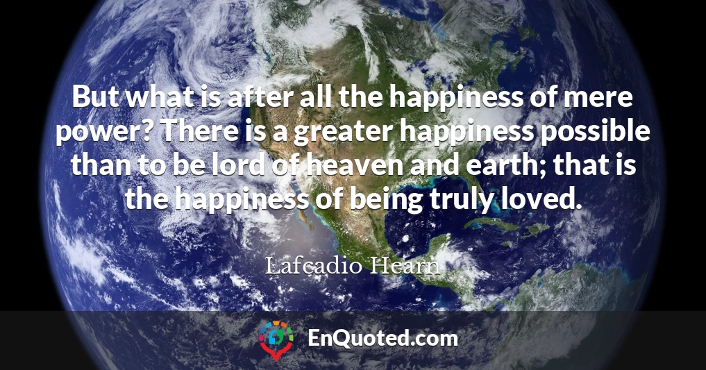But what is after all the happiness of mere power? There is a greater happiness possible than to be lord of heaven and earth; that is the happiness of being truly loved.