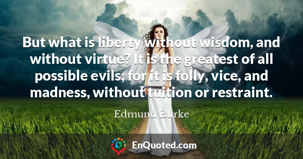But what is liberty without wisdom, and without virtue? It is the greatest of all possible evils; for it is folly, vice, and madness, without tuition or restraint.