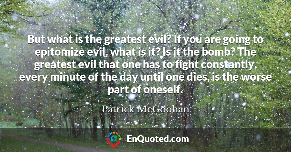 But what is the greatest evil? If you are going to epitomize evil, what is it? Is it the bomb? The greatest evil that one has to fight constantly, every minute of the day until one dies, is the worse part of oneself.