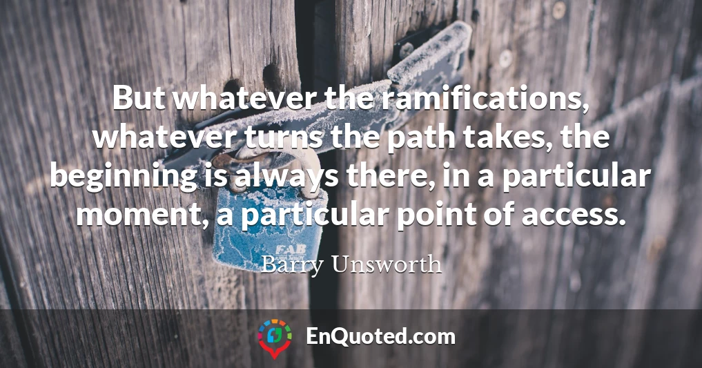 But whatever the ramifications, whatever turns the path takes, the beginning is always there, in a particular moment, a particular point of access.